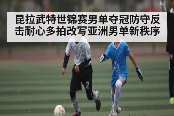 昆拉武特世锦赛男单夺冠防守反击耐心多拍改写亚洲男单新秩序